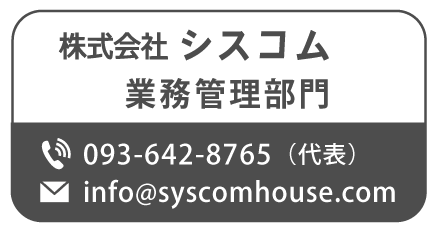 株式会社シスコム 業務管理部門

TEL:093-642-8765(代表) Mail:info@syscomhouse.com