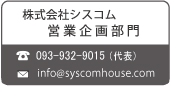 株式会社シスコム 営業企画部門
TEL:093-932-9015(代表) Mail:info@syscomhouse.com