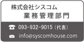 株式会社シスコム 業務管理部門

TEL:093-932-9015(代表) Mail:info@syscomhouse.com